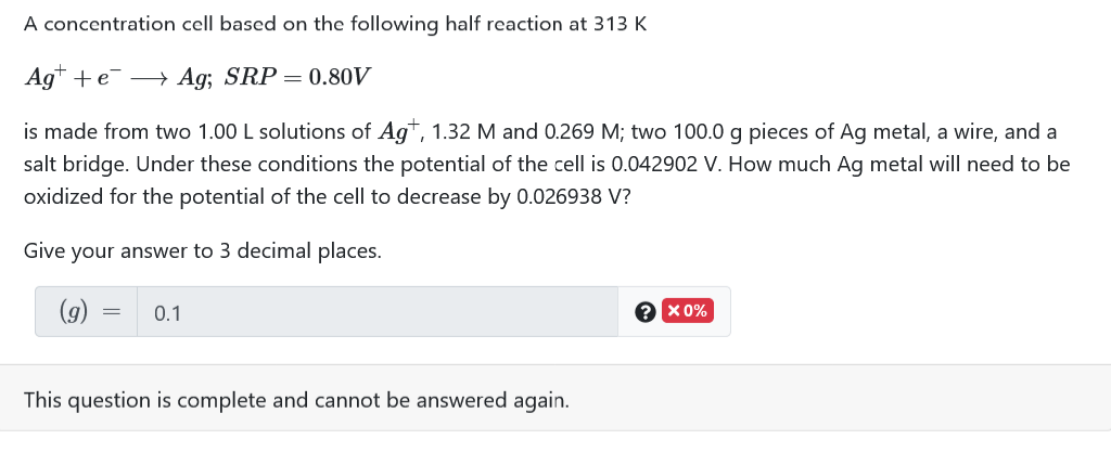 A concentration cell based on the following half reaction at 313 K
Ag* + e¯ → Ag; SRP =0.80V
is made from two 1.00 L solutions of Agt, 1.32 M and 0.269 M; two 100.0 g pieces of Ag metal, a wire, and a
salt bridge. Under these conditions the potential of the cell is 0.042902 V. How much Ag metal will need to be
oxidized for the potential of the cell to decrease by 0.026938 V?
Give your answer to 3 decimal places.
(9)
0.1
X 0%
This question is complete and cannot be answered again.
