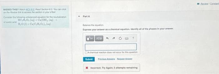 H Redew i Conatant
MISSED THIST Watch KCV2. Head Secnon 3 You can cick
on the Review ink to accese the section in your e Text
Part A
Consider the folowing unbalanced equation for the neutalzation
HC,H,O, (ag) +Ca(OH), (ag)
of acetic acid
H,0 (1) - Ca C,H,0,), (ag)
Balance the equation
Express your answer as a chemical equation. Identify all of the phases in your answer.
DAchemical reacton does not occur tor this question
Submit
Previoun Answern BReavent Anewer
X Incorrect; Try Again; 5 attempts remaining
