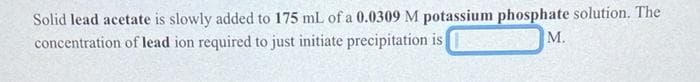 Solid lead acetate is slowly added to 175 mL of a 0.0309 M potassium phosphate solution. The
concentration of lead ion required to just initiate precipitation is
M.
