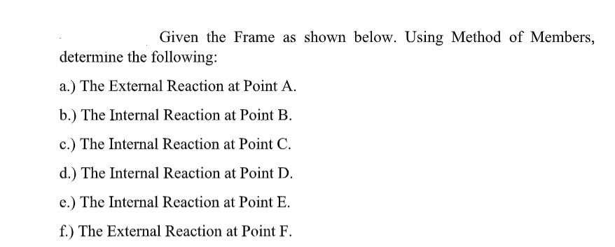 Given the Frame as shown below. Using Method of Members,
determine the following:
a.) The External Reaction at Point A.
b.) The Internal Reaction at Point B.
c.) The Internal Reaction at Point C.
d.) The Internal Reaction at Point D.
e.) The Internal Reaction at Point E.
f.) The External Reaction at Point F.
