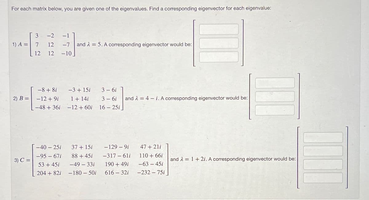 For each matrix below, you are given one of the eigenvalues. Find a corresponding eigenvector for each eigenvalue:
3
1) A = 7
-2 -1
12 -7 and λ = 5. A corresponding eigenvector would be:
12 12 -10_
-8 + 8i
2) B= -12+9i
3) C =
-3 + 15i
1+14i
-48 +36i -12 +60i
-40-25i
-95-67i
53 +45i
204 +82i
37 + 15i
88 +45i
-49-33i
-180-50i
3-6i
3-6i and λ = 4-i. A corresponding eigenvector would be:
16-25i
-129-9i 47+21i
-317-61i
190 + 49i
616 - 32i
110 + 66i
-63-45i
-232-75i
and λ = 1 + 2i. A corresponding eigenvector would be: