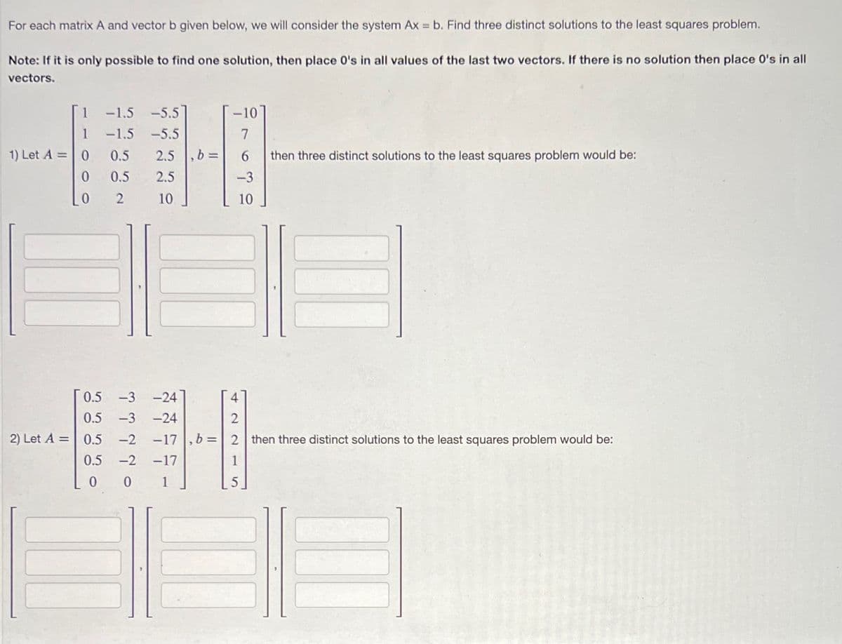 For each matrix A and vector b given below, we will consider the system Ax = b. Find three distinct solutions to the least squares problem.
Note: If it is only possible to find one solution, then place 0's in all values of the last two vectors. If there is no solution then place 0's in all
vectors.
1
1) Let A = 0
0
0
-1.5 -5.5
-1.5 -5.5
0.5
2.5 , b =
0.5
2.5
2 10
0.5 -3 -24
0.5 -3 -24
2) Let A = 0.5 -2
0.5 -2
0
0
-10
7
6
-3
10
-17
then three distinct solutions to the least squares problem would be:
-17,b=2 then three distinct solutions to the least squares problem would be: