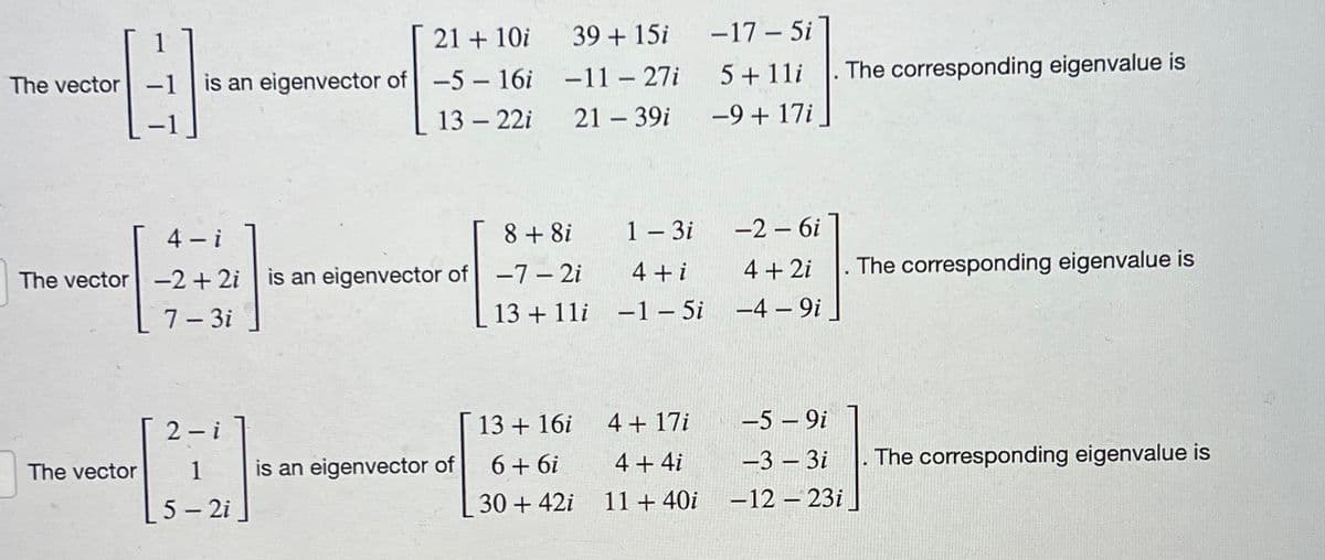 1
21 + 10i
The vector
G
-1 is an eigenvector of -5 - 16i
13-22i
4-i
8 + 8i
The vector -2 + 2i is an eigenvector of -7-2i
7-3i
13+11i
2
The vector
is an eigenvector of
39 + 15i
-11-27i
21 - 39i
-
1
5-2i
13 + 16i
6+6i
30 + 42i
1 - 3i
4 + i
-1 - 5i
4 + 17i
4 + 4i
11 + 40i
-17-5i
5 + 1li
-9 + 17i
-2 - 6i
4 + 2i
-4 - 9i
-5 - 9i
-3-3i
-12-23i
The corresponding eigenvalue is
The corresponding eigenvalue is
The corresponding eigenvalue is