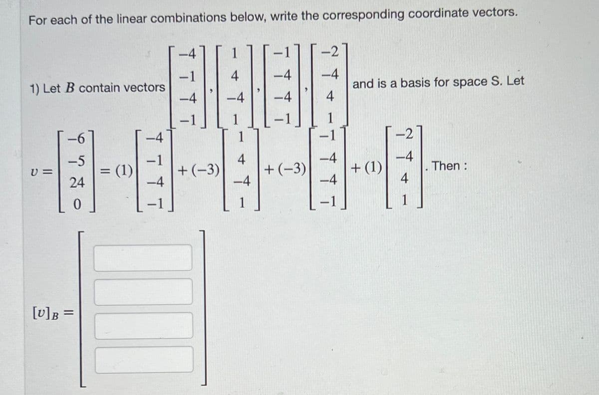 For each of the linear combinations below, write the corresponding coordinate vectors.
-2
4
-4
-4
1) Let B contain vectors
and is a basis for space S. Let
-4
-4
4
-1
-6
-4
-2
-5
-4
-4
+ (1)
+(-3)
v =
. Then :
24
-4
-4
4
0
1
[U]B
=
= (1)
=
-
+(-3)
11
1
+
-4