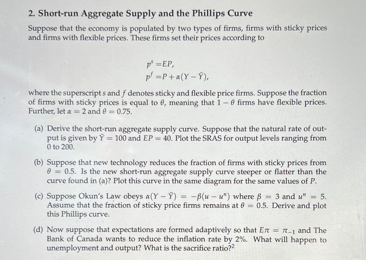 2. Short-run Aggregate Supply and the Phillips Curve
Suppose that the economy is populated by two types of firms, firms with sticky prices
and firms with flexible prices. These firms set their prices according to
p° =EP,
p =P+a(Y – Y),
where the superscript s and f denotes sticky and flexible price firms. Suppose the fraction
of firms with sticky prices is equal to 6, meaning that 1 -0 firms have flexible prices.
Further, let a = 2 and 0 = 0.75.
(a) Derive the short-run aggregate supply curve. Suppose that the natural rate of out-
put is given by Ỹ = 100 and EP = 40. Plot the SRAS for output levels ranging from
0 to 200.
%3D
(b) Suppose that new technology reduces the fraction of firms with sticky prices from
0 = 0.5. Is the new short-run aggregate supply curve steeper or flatter than the
curve found in (a)? Plot this curve in the same diagram for the same values of P.
(c) Suppose Okun's Law obeys a(Y - Y)
Assume that the fraction of sticky price firms remains at 0
this Phillips curve.
-B(u – u") where B
3 and u"
5.
0.5. Derive and plot
(d) Now suppose that expectations are formed adaptively so that En = T_1 and The
Bank of Canada wants to reduce the inflation rate by 2%. What will happen to
unemployment and output? What is the sacrifice ratio??
