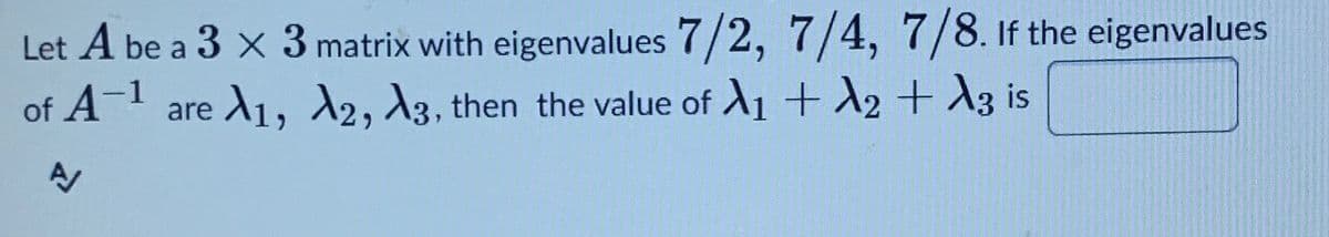 Let A be a 3 x 3 matrix with eigenvalues 7/2, 7/4, 7/8. if the eigenvalues
of A- are A1, 2, A3, then the value of A1 + A2 + A3 is
