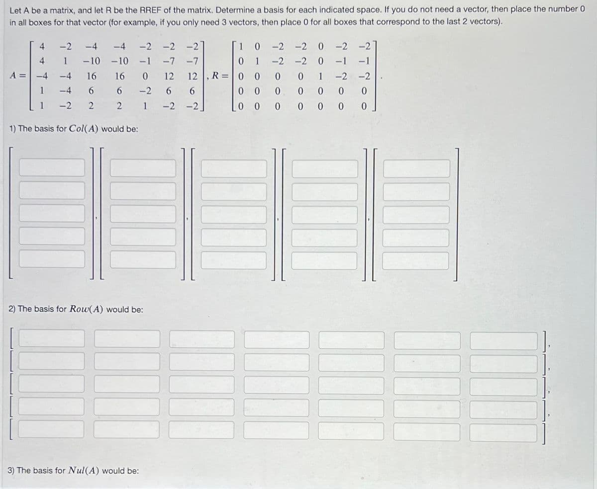 Let A be a matrix, and let R be the RREF of the matrix. Determine a basis for each indicated space. If you do not need a vector, then place the number 0
in all boxes for that vector (for example, if you only need 3 vectors, then place 0 for all boxes that correspond to the last 2 vectors).
4
-2
-2 -2 -2
1
0 -2 -2 0 -2
-4 -4
-10 -10 -1 -7
4
1
-7
0
1
-2 -2 0 -1
A = -4
-4
16
16
0
12
12 |, R = 0 0
0
0
0 1
-2
1
-4 6
6
-2
6
6
0
0
0
0 0
0
-2 2
2
1
-2
-2
0
0
0
0
0
0
1) The basis for Col(A) would be:
2) The basis for Row(A) would be:
3) The basis for Nul(A) would be:
ๆ
* -
* *
0