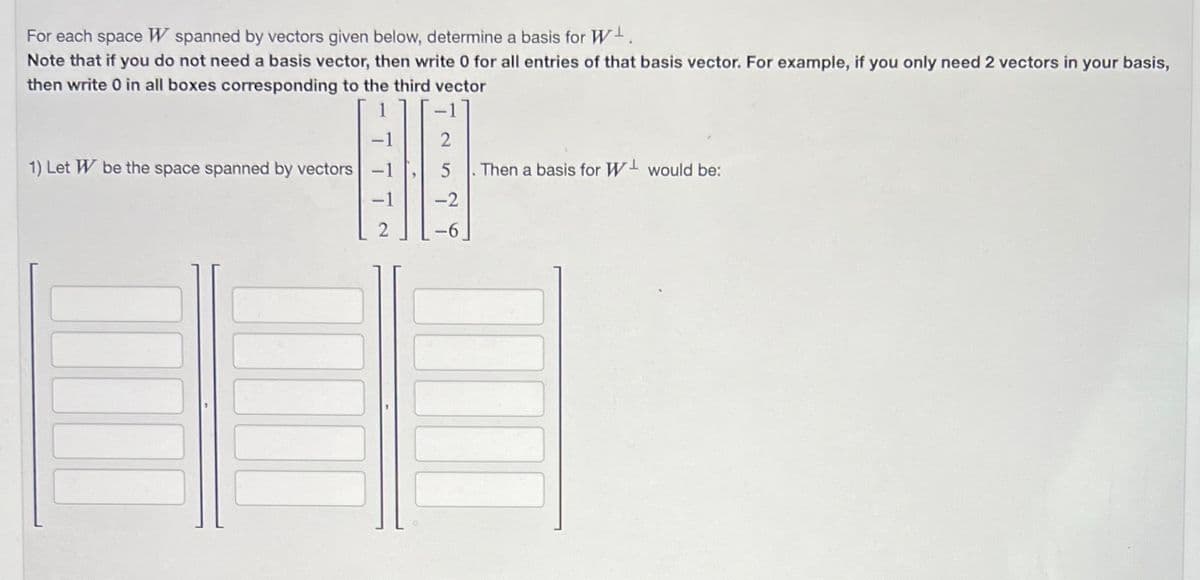 For each space W spanned by vectors given below, determine a basis for W¹.
Note that if you do not need a basis vector, then write 0 for all entries of that basis vector. For example, if you only need 2 vectors in your basis,
then write 0 in all boxes corresponding to the third vector
1) Let W be the space spanned by vectors
-2
!
Then a basis for W¹ would be: