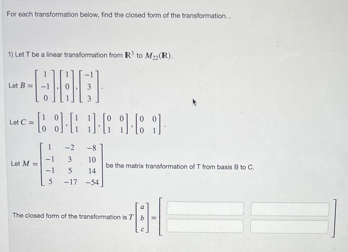 For each transformation below, find the closed form of the transformation..
1) Let T be a linear transformation from R³ to M₂2 (R).
22
1
--980
Let B=
Let C =
= 3·3·6961
C
Let M =
-1
-1
5
3
3
-2
-8
3 10
5
14
-17 -54
be the matrix transformation of T from basis B to C.
a
B-1
=
The closed form of the transformation is T b