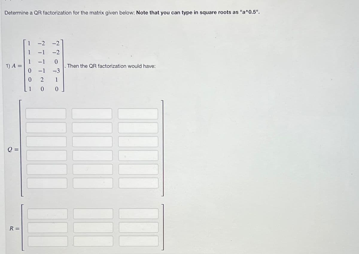 Determine a QR factorization for the matrix given below: Note that you can type in square roots as "a^0.5".
1) A =
Q=
R=
0
777
7707-0
-3
100
Then the QR factorization would have: