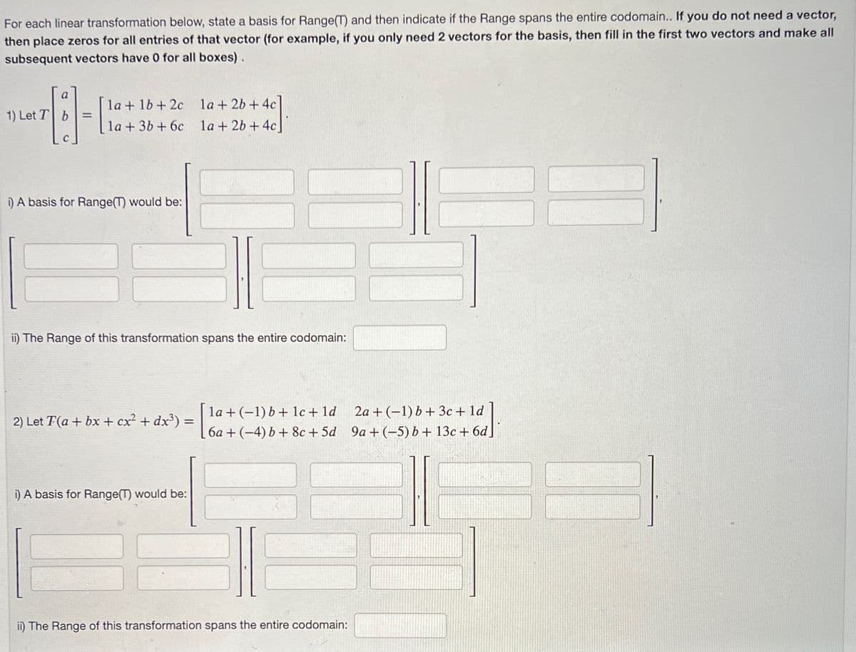 For each linear transformation below, state a basis for Range(T) and then indicate if the Range spans the entire codomain.. If you do not need a vector,
then place zeros for all entries of that vector (for example, if you only need 2 vectors for the basis, then fill in the first two vectors and make all
subsequent vectors have 0 for all boxes).
a
13-1
=
1) Let T b
la + 1b+2c
la + 3b +6c
i) A basis for Range(T) would be:
ii) The Range of this transformation spans the entire codomain:
2) Let T(a + bx + cx² + dx³) =
1a + 2b + 4c
1a + 2b + 4c]
i) A basis for Range(T) would be:
la + (-1) b + 1c + 1d
6a+ (-4) b + 8c+5d
ii) The Range of this transformation spans the entire codomain:
2a+ (-1) b + 3c + 1d
9a +(-5) b + 13c + 6d]