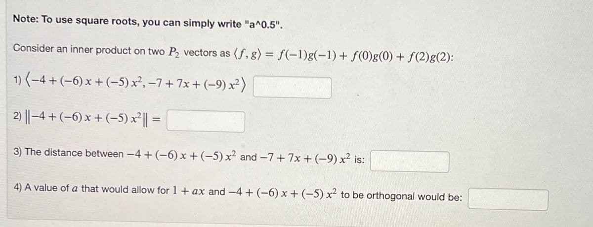 Note: To use square roots, you can simply write "a^0.5".
Consider an inner product on two P₂ vectors as (f, g) = f(-1)g(-1) + f(0)g(0) + f(2)g(2):
1) (−4+ (−6) x + (−5) x², −7+ 7x + (-9) x²)
2) ||−4+ (−6) x + (−5) x²|| =
3) The distance between −4+ (-6) x + (-5) x² and −7+ 7x + (-9) x² is:
4) A value of a that would allow for 1 + ax and −4+ (−6) x + (−5) x² to be orthogonal would be: