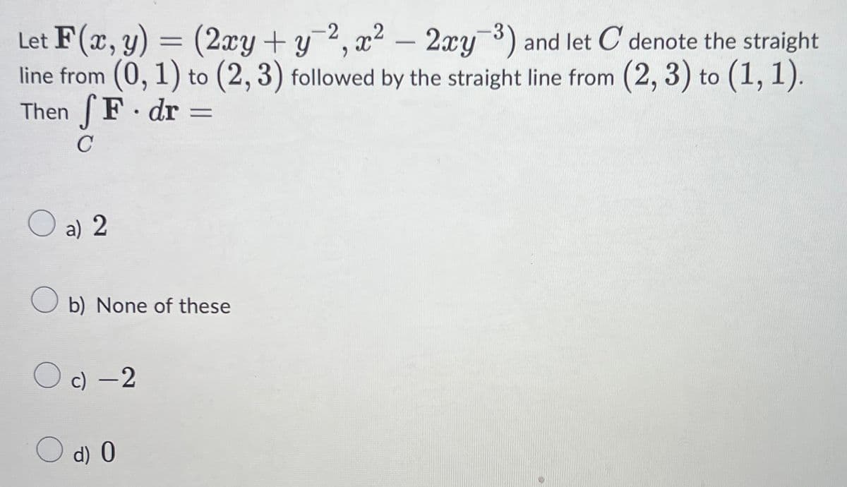 Let F(x, y) = (2xy + y¯², x² –
line from (0, 1) to (2, 3) followed by the straight line from (2, 3) to (1,1).
Then F dr
2xy) and let C denote the straight
-
C
O a) 2
O b) None of these
c) -2
O d) 0

