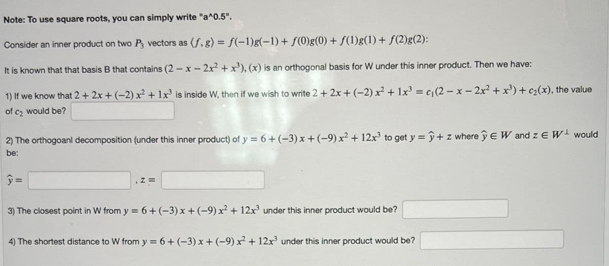 Note: To use square roots, you can simply write "a^0.5".
Consider an inner product on two P3 vectors as (f, g) = f(−1)g(−1) + ƒ(0)g(0) + ƒ(1)g(1) + ƒ(2)g(2):
It is known that that basis B that contains (2-x-2x² + x³), (x) is an orthogonal basis for W under this inner product. Then we have:
1) If we know that 2 + 2x + (-2) x² + 1x³ is inside W, then if we wish to write 2 + 2x + (-2) x² + 1x³ = c₁(2-x-2x² + x³) + c₂(x), the value
of c₂ would be?
2) The orthogoanl decomposition (under this inner product) of y = 6 + (−3) x + (-9) x² + 12x³ to get y = y + z where y EW and ZE W would
be:
y=
Z=
3) The closest point in W from y = 6 + (-3) x + (-9) x² + 12x³ under this inner product would be?
4) The shortest distance to W from y = 6 + (-3) x + (-9) x² + 12x³ under this inner product would be?