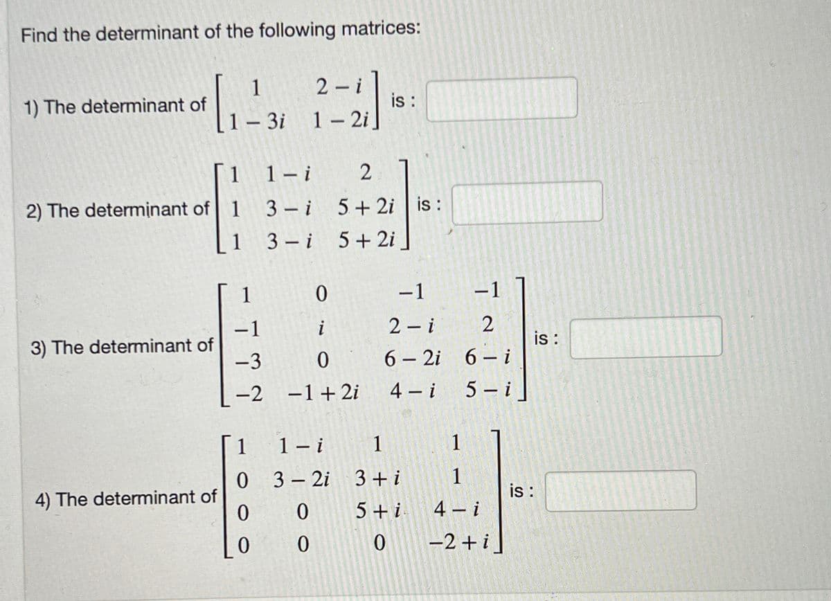 Find the determinant of the following matrices:
1
2-i
1) The determinant of
[4]
is :
1 - 3i
1-2i
1 1- i
2
2) The determinant of 1 3 i
5+2i is:
1
3) The determinant of
4) The determinant of
1
-1
-3
-2
1
0
0
0
3 i 5+ 2i
0
i
0
- 1+2i
1-i
3-2i
0
0
-1
2-i
6-2i
4-i
1
3 + i
5+ i
0
-1
2
6-i
5-i
1
1
4- i
-2+ i]
is :
is :