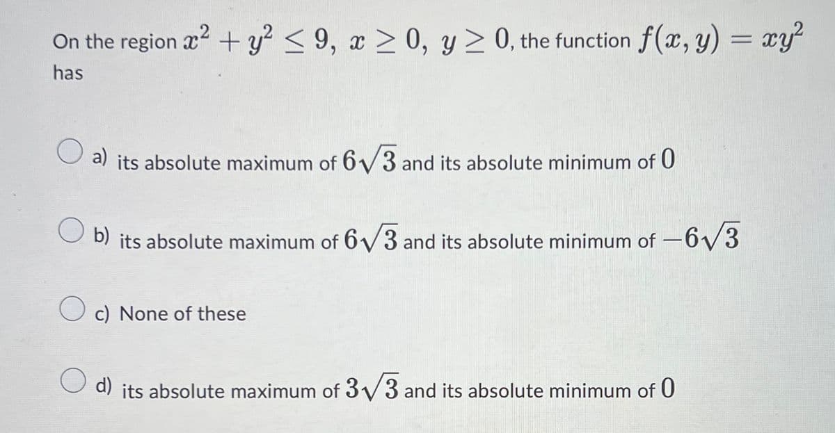 On the region x + y² < 9, x > 0, y > 0, the function f(x, y) = xy²
%3D
has
a) its absolute maximum of 6/3 and its absolute minimum of 0
O b) its absolute maximum of 6V3 and its absolute minimum of
6/3
-
O c) None of these
d) its absolute maximum of 3/3 and its absolute minimum of 0
