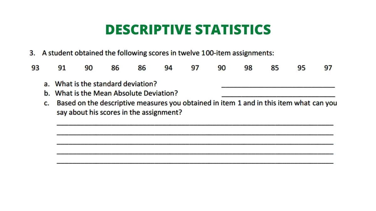 DESCRIPTIVE STATISTICS
3. A student obtained the following scores in twelve 100-item assignments:
93
91
90
86
86
94
97
90
98
85
95
97
a. What is the standard deviation?
b. What is the Mean Absolute Deviation?
Based on the descriptive measures you obtained in item 1 and in this item what can you
say about his scores in the assignment?
C.
