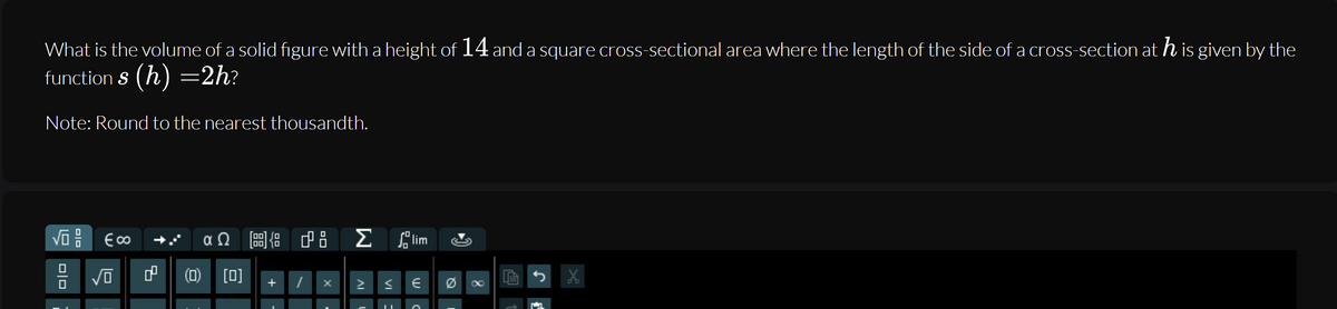 What is the volume of a solid fıgure with a height of 14 and a square cross-sectional area where the length of the side of a cross-section ath is given by the
function S (h) =2h?
Note: Round to the nearest thousandth.
αΩ
Σ
lim
(D) [미]
+
미미
