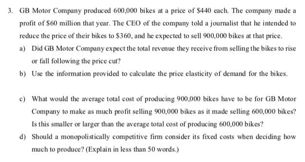 3. GB Motor Company produced 600,000 bikes at a price of $440 each. The company made a
profit of $60 million that year. The CEO of the company told a journalist that he intended to
reduce the price of their bikes to $360, and he expected to sell 900,000 bikes at that price.
a) Did GB Motor Company expect the total revenue they receive from selling the bikes to rise
or fall following the price cut?
b) Use the information provided to calculate the price elasticity of demand for the bikes.
c) What would the average total cost of producing 900,000 bikes have to be for GB Motor
Company to make as much profit selling 900,000 bikes as it made selling 600,000 bikes?
Is this smaller or larger than the average total cost of producing 600,000 bikes?
d) Should a monopolistically competitive firm consider its fixed costs when deciding how
much to produce? (Explain in less than 50 words.)
