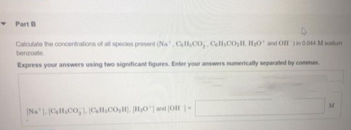 Part B
Calculate the concentrations of all species present (Na, CoHsCO, CaH.CO,H, H30 and OH )in 0.044 M sodium
benzoate.
Express your answers using two significant figures, Enter your answers numerically separated by commas.
(Na . (CaHsCO,CH&CO3H). H0' and (OH -
