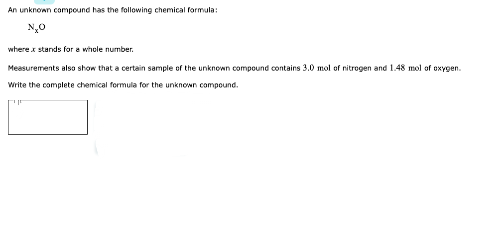 An unknown compound has the following chemical formula:
N0
where x stands for a whole number.
Measurements also show that a certain sample of the unknown compound contains 3.0 mol of nitrogen and 1.48 mol of oxygen.
Write the complete chemical formula for the unknown compound.
