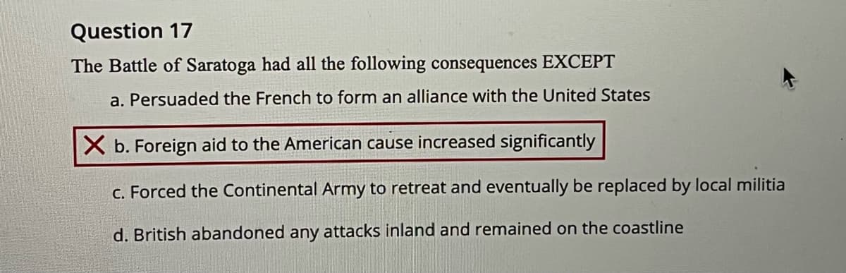 Question 17
The Battle of Saratoga had all the following consequences EXCEPT
a. Persuaded the French to form an alliance with the United States
X b. Foreign aid to the American cause increased significantly
C. Forced the Continental Army to retreat and eventually be replaced by local militia
d. British abandoned any attacks inland and remained on the coastline
