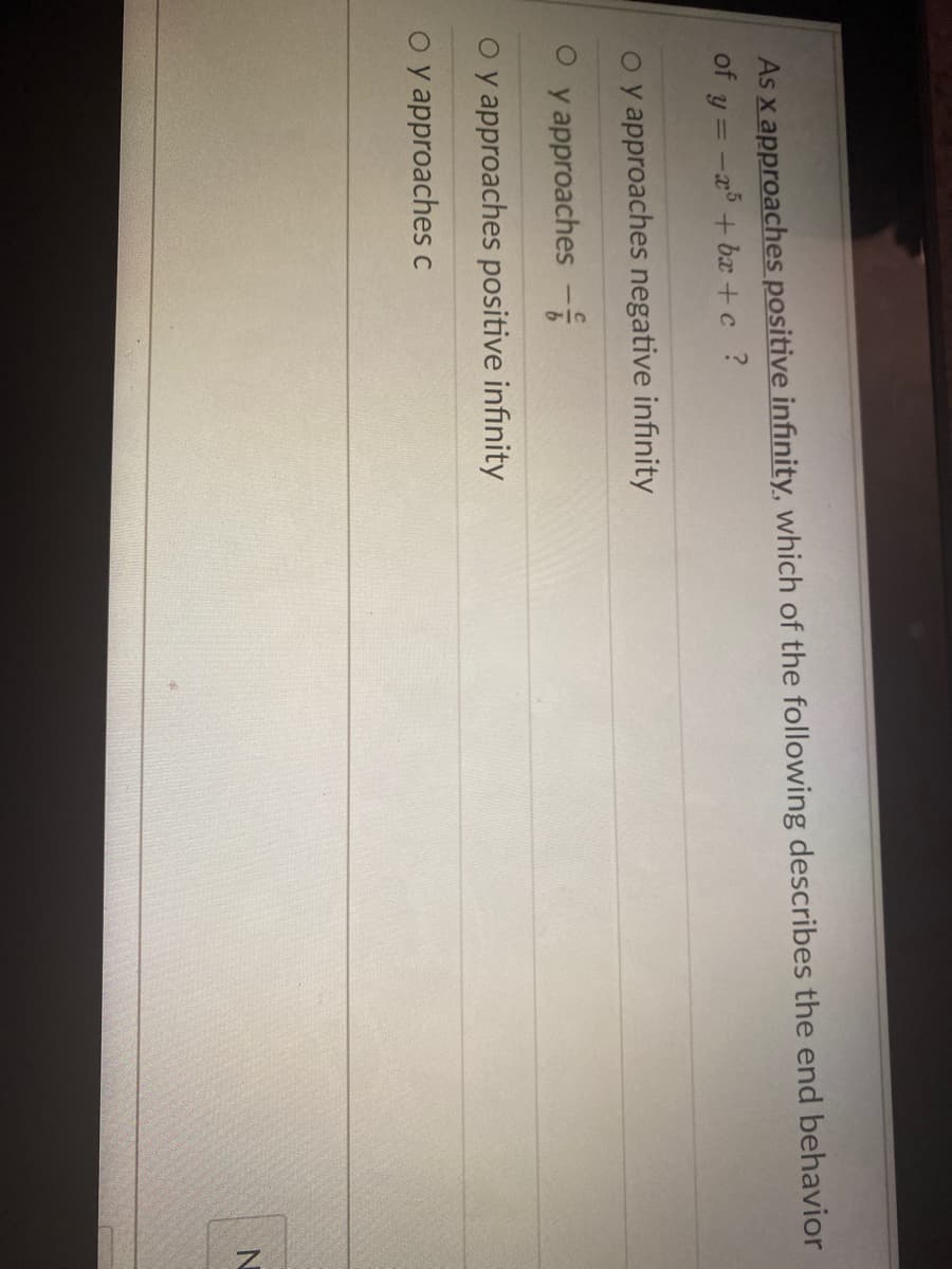 As x approaches positive infinity, which of the following describes the end behavior
of g
y = -x + bx +c ?
o y approaches negative infinity
y approaches -
o y approaches positive infinity
o y approaches c
N
