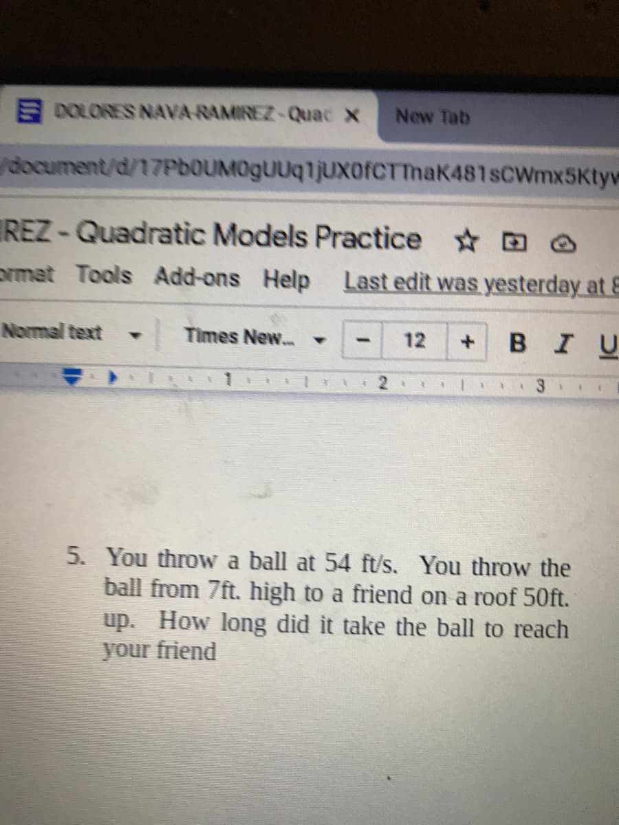 E DOLORES NAVA RAMIREZ-Quac x
New Tab
document/d/17PbOUM0gUUq1jUxofCTTnaK481sCWmx5Ktyw
REZ-Quadratic Models Practice D ☺
omat Tools Add-ons Help Last edit was yesterday at E
Normal text
Times New.. -
12
BIU
5. You throw a ball at 54 ft/s. You throw the
ball from 7ft. high to a friend on a roof 50ft.
up. How long did it take the ball to reach
your friend
