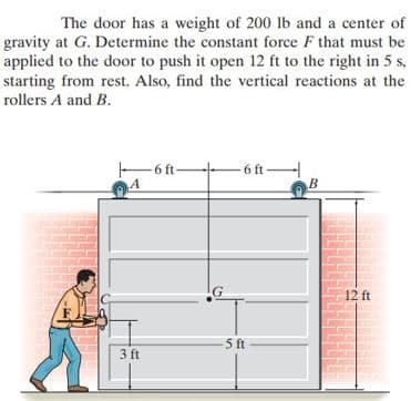 The door has a weight of 200 lb and a center of
gravity at G. Determine the constant force F that must be
applied to the door to push it open 12 ft to the right in 5 s,
starting from rest. Also, find the vertical reactions at the
rollers A and B.
6 ft-
-6 ft-
A
B
3 ft
G
-5 ft
12 ft