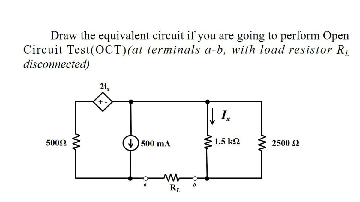 Draw the equivalent circuit if you are going to perform Open
Circuit Test(OCT)(at terminals a-b, with load resistor R1
disconnected)
2i,
+.
5002
) 500 mA
1.5 k
2500 2
RL
