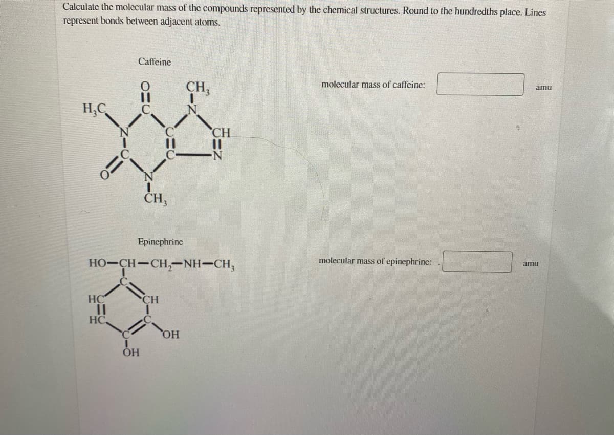 Calculate the molecular mass of the compounds represented by the chemical structures. Round to the hundredths place. Lines
represent bonds between adjacent atoms.
Caffeine
molecular mass of caffeine:
CH,
amu
H,C
CH
N.
CH,
Epinephrine
molecular mass of epinephrine:
HO-CH-CH,--NH-CH,
amu
HC
CH
HC
HO,
он

