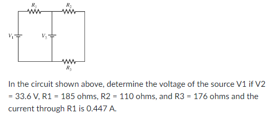 R₁
R₂
R₂
In the circuit shown above, determine the voltage of the source V1 if V2
= 33.6 V, R1 = 185 ohms, R2 = 110 ohms, and R3 = 176 ohms and the
current through R1 is 0.447 A.