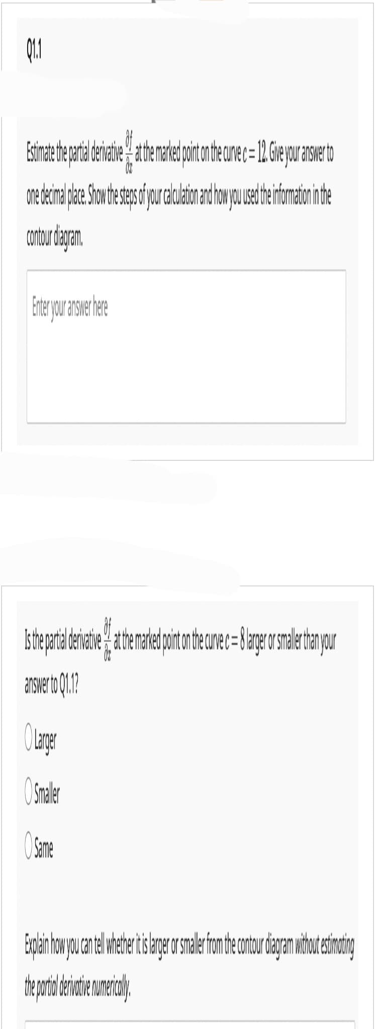 ㅎ
Estimate the partal derivative at the marked point on the curve c = 12. Give your answer to
one decimal place. Show the steps of your calculation and how you used the information in the
contour diagram.
Enter your answer here
Is the partial drivate the marked pointo the curve c = 8 large or smallr than your
answer to 01.1?
O Larger
O Smaller
Same
Explain how you can tell whether itis larger or smaler from the contour diagram without estimating
the partil derivative numericaly
