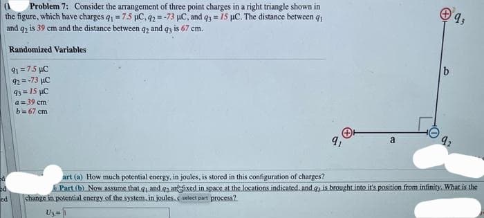 Problem 7: Consider the arrangement of three point charges in a right triangle shown in
the figure, which have charges q1 = 7.5 µC, 92=-73 µC, and q3= 15 µC. The distance between q1
and q2 is 39 cm and the distance between q2 and q3 is 67 cm.
Randomized Variables
ed
ed
91=7.5 μC
92 = -73 μC
93= 15 µC
a=39 cm
b= 67 cm
9₁
a
+9,
b
92
art (a) How much potential energy, in joules, is stored in this configuration of charges?
Part (b) Now assume that q, and g, are fixed in space at the locations indicated. and q3 is brought into it's position from infinity. What is the
change in potential energy of the system, in joules, select part process?
U₂ = 1