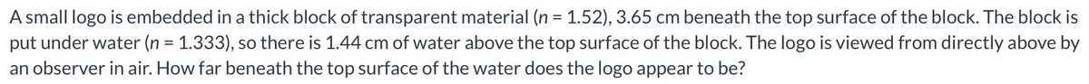 A small logo is embedded in a thick block of transparent material (n = 1.52), 3.65 cm beneath the top surface of the block. The block is
put under water (n = 1.333), so there is 1.44 cm of water above the top surface of the block. The logo is viewed from directly above by
an observer in air. How far beneath the top surface of the water does the logo appear to be?