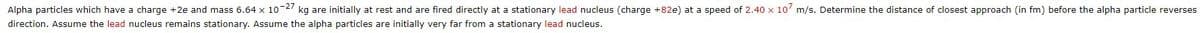 Alpha particles which have a charge +2e and mass 6.64 x 10-27 kg are initially at rest and are fired directly at a stationary lead nucleus (charge +82e) at a speed of 2.40 x 107 m/s. Determine the distance of closest approach (in fm) before the alpha particle reverses
direction. Assume the lead nucleus remains stationary. Assume the alpha particles are initially very far from a stationary lead nucleus.