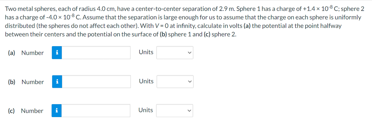 Two metal spheres, each of radius 4.0 cm, have a center-to-center separation of 2.9 m. Sphere 1 has a charge of +1.4 × 10-8 C; sphere 2
has a charge of -4.0 × 10-8 C. Assume that the separation is large enough for us to assume that the charge on each sphere is uniformly
distributed (the spheres do not affect each other). With V = 0 at infinity, calculate in volts (a) the potential at the point halfway
between their centers and the potential on the surface of (b) sphere 1 and (c) sphere 2.
(a) Number i
(b) Number i
(c) Number i
Units
Units
Units