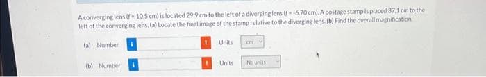 A converging lens (f-10.5 cm) is located 29.9 cm to the left of a diverging lens (f--6.70 cm). A postage stamp is placed 37.1 cm to the
left of the converging lens. (a) Locate the final image of the stamp relative to the diverging lens. (b) Find the overall magnification
(a) Number
(b) Number
Units
Units
cm
No units