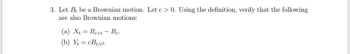 3. Let B, be a Brownian motion. Let c> 0. Using the definition, verify that the following
are also Brownian motions:
(a) Xt= Be+t - Be.
(b) Yt=cBt/c².