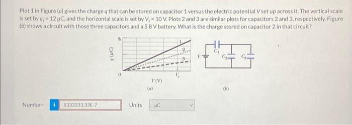 Plot 1 in Figure (a) gives the charge q that can be stored on capacitor 1 versus the electric potential V set up across it. The vertical scale
is set by q,- 12 μC, and the horizontal scale is set by V, 10 V. Plots 2 and 3 are similar plots for capacitors 2 and 3, respectively. Figure
(b) shows a circuit with those three capacitors and a 5.8 V battery. What is the charge stored on capacitor 2 in that circuit?
Number
5333333.33E-7
Units
V (V)
(a)
UC