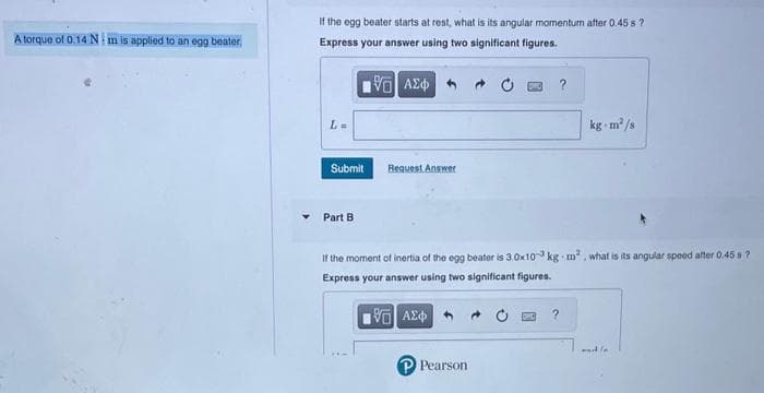 A torque of 0.14 N: m is applied to an egg beater.
If the egg beater starts at rest, what is its angular momentum after 0.45 s?
Express your answer using two significant figures.
[5] ΑΣΦ
Submit
Part B
Request Answer
If the moment of inertia of the egg beater is 3.0x10 kg m², what is its angular speed after 0.45 s?
Express your answer using two significant figures.
195| ΑΣΦ
Pearson
kg m²/s
?
and /