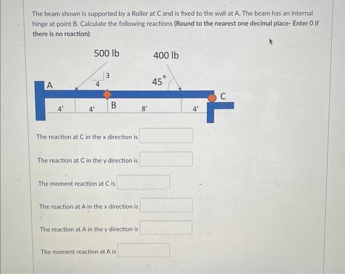 The beam shown is supported by a Roller at C and is fixed to the wall at A. The beam has an internal
hinge at point B. Calculate the following reactions (Round to the nearest one decimal place- Enter O if
there is no reaction):
A
4'
500 lb
4'
3
B
The reaction at C in the x direction is
The reaction at C in the y direction is
The moment reaction at C is
The reaction at A in the x direction is
The reaction at A in the y direction is
The moment reaction at A is
8'
400 lb
45°
4'
C
ř