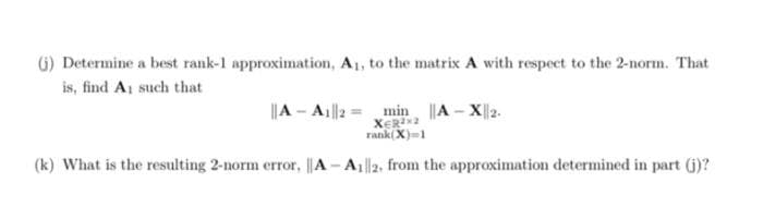 (j) Determine a best rank-1 approximation, A₁, to the matrix A with respect to the 2-norm. That
is, find A, such that
min ||A-X|2.
XER2X2
rank(X)=1
(k) What is the resulting 2-norm error, ||A-A12, from the approximation determined in part (j)?
||A-A1||2 =