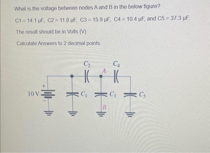 What is the voltage between nodes A and B in the below figure?
C1 = 14.1 µF, C2 = 11.8 µF, C3= 15.9 µF, C4 = 10.4 µF, and C5 = 37.3 µF.
The result should be in Volts (V)
Calculate Answers
+
10 V.
to 2 decimal points
16
|1₁
C₂
|(
C₁
A
HE
B
CA
C3
H
C5