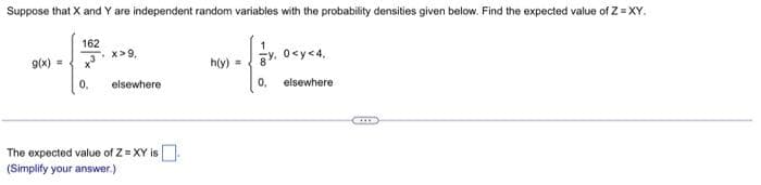 Suppose that X and Y are independent random variables with the probability densities given below. Find the expected value of Z=XY.
162
x³
0₁ elsewhere
g(x) =
.x>9,
The expected value of Z = XY is
(Simplify your answer.)
h(y) =
0,
0<y<4,
elsewhere