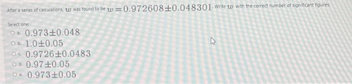 After a series of calculations, was found to be = 0.972608±0.048301. Write w with the correct number of significant figures.
Select one
O 0.973±0.048
Ob 1.010.05
b.
O 0.9726±0.0483
od 0.97 ±0.05
O 0.973±0.05
4