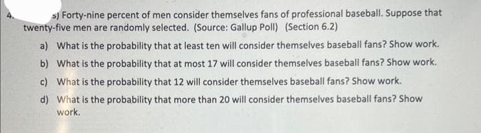 s) Forty-nine percent of men consider themselves fans of professional baseball. Suppose that
twenty-five men are randomly selected. (Source: Gallup Poll) (Section 6.2)
a) What is the probability that at least ten will consider themselves baseball fans? Show work.
b) What is the probability that at most 17 will consider themselves baseball fans? Show work.
c) What is the probability that 12 will consider themselves baseball fans? Show work.
d)
What is the probability that more than 20 will consider themselves baseball fans? Show
work.