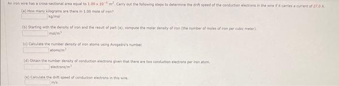 An iron wire has a cross-sectional area equal to 1.00 x 10 m² Carry out the following steps to determine the drift speed of the conduction electrons in the wire if it carries a current of 27.0 A
(a) How many kilograms are there in 1.00 mole of iron?
kg/mol
(b) Starting with the density of iron and the result of part (a), compute the molar density of iron (the number of moles of iron per cubic meter).
mol/m²
(c) Calculate the number density of iron atoms using Avogadro's number.
atoms/m
(d) Obtain the number density of conduction electrons given that there are two conduction electrons per iron atom
electrons/m
(e) Calculate the drift speed of conduction electrons in this wire.
m/s