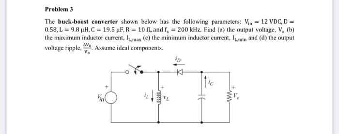 Problem 3
The buck-boost converter shown below has the following parameters: Vin = 12 VDC, D =
0.58, L = 9.8 µH, C = 19.5 µF, R = 102, and f, = 200 kHz. Find (a) the output voltage, V, (b)
the maximum inductor current, Imax (c) the minimum inductor current, IL.min and (d) the output
AV₂
voltage ripple, Assume ideal components.
V₂
ip
www