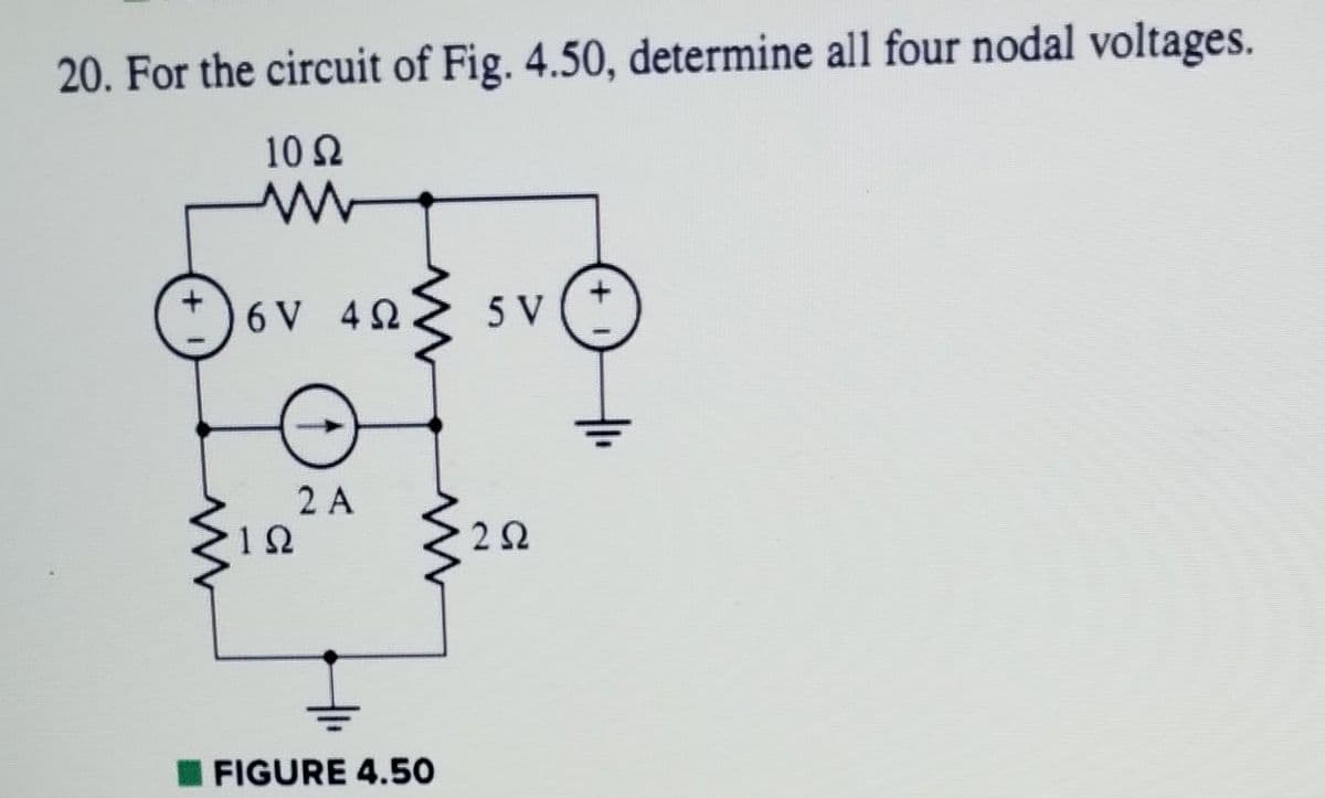 20. For the circuit of Fig. 4.50, determine all four nodal voltages.
10 Ω
W
6V 4Ω
ΤΩ
2 Α
– FIGURE 4.50
5 V
2 Ω
+